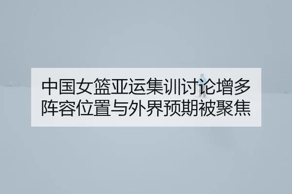 中国女篮亚运集训讨论增多 阵容位置与外界预期被聚焦 | leyu